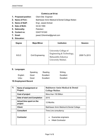 Jawad Arshad
Page 1 of 2
CURRICULUM VITAE
1. Proposed position Client Site Engineer
2. Name of Firm : Bakhtawer Amin Medical & Dental College Multan
3. Name of Staff : Engr. Jawad Arshad
4. Date of Birth: 04-02-1990
5. Nationality: Pakistani
6. Contant no: 03437191040
7. Email: jawad.334arshad@gmail.com
8. Education:
Degree Major/Minor Institution Session
B.S.C Civil Engineering
University College of
Engineering & Technology,
Bahauddin Zakariya
University Multan.
2009 To 2013
9. Languages:
Speaking Reading Writing
English: Good Excellent Excellent
Urdu: Good Excellent Excellent
10.Employment Record
1) Name of assignment or
Project:
Bakhtawer Amin Medical & Dental
College Multan.
Cost of project More than 150 Billion
Date of start and Completion 2015
Actual time spent on the
project
12 Months
Client: Bakhtawer Amin Medical & Dental College
Consultant Time Line consultancy
Contractor  Guarantee engineers
 Hittah Contractor
 