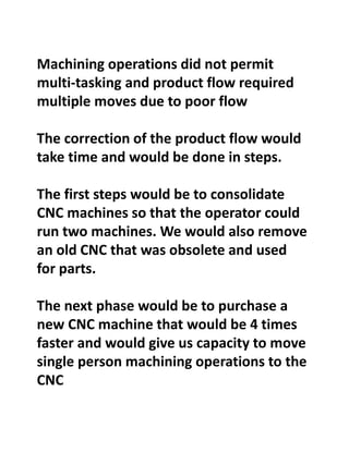 Machining operations did not permit
multi-tasking and product flow required
multiple moves due to poor flow
The correction of the product flow would
take time and would be done in steps.
The first steps would be to consolidate
CNC machines so that the operator could
run two machines. We would also remove
an old CNC that was obsolete and used
for parts.
The next phase would be to purchase a
new CNC machine that would be 4 times
faster and would give us capacity to move
single person machining operations to the
CNC
 