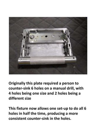 Originally this plate required a person to
counter-sink 6 holes on a manual drill, with
4 holes being one size and 2 holes being a
different size
This fixture now allows one set-up to do all 6
holes in half the time, producing a more
consistent counter-sink in the holes.
 