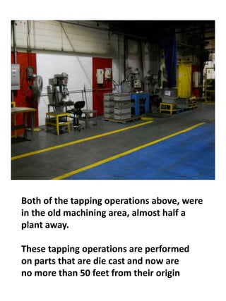 Both of the tapping operations above, were
in the old machining area, almost half a
plant away.
These tapping operations are performed
on parts that are die cast and now are
no more than 50 feet from their origin
 