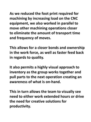 As we reduced the foot print required for
machining by increasing load on the CNC
equipment, we also worked in parallel to
move other machining operations closer
to eliminate the amount of transport time
and frequency of moves.
This allows for a closer bonds and ownership
in the work force, as well as faster feed back
in regards to quality.
It also permits a highly visual approach to
inventory as the group works together and
pull parts to the next operation creating an
awareness of what is on-hand.
This in turn allows the team to visually see
need to either work extended hours or drive
the need for creative solutions for
productivity.
 