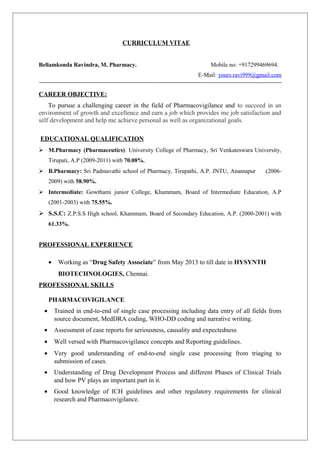 CURRICULUM VITAE 
Bellamkonda Ravindra, M. Pharmacy. Mobile no: +917299469694. 
E-Mail: yours.ravi999@gmail.com 
CAREER OBJECTIVE: 
To pursue a challenging career in the field of Pharmacovigilance and to succeed in an 
environment of growth and excellence and earn a job which provides me job satisfaction and 
self development and help me achieve personal as well as organizational goals. 
EDUCATIONAL QUALIFICATION 
 M.Pharmacy (Pharmaceutics): University College of Pharmacy, Sri Venkateswara University, 
Tirupati, A.P (2009-2011) with 70.08%. 
 B.Pharmacy: Sri Padmavathi school of Pharmacy, Tirupathi, A.P. JNTU, Anantapur (2006- 
2009) with 58.90%. 
 Intermediate: Gowthami junior College, Khammam, Board of Intermediate Education, A.P 
(2001-2003) with 75.55%. 
 S.S.C: Z.P.S.S High school, Khammam, Board of Secondary Education, A.P. (2000-2001) with 
61.33%. 
PROFESSIONAL EXPERIENCE 
· Working as “Drug Safety Associate” from May 2013 to till date in HYSYNTH 
BIOTECHNOLOGIES, Chennai. 
PROFESSIONAL SKILLS 
PHARMACOVIGILANCE 
· Trained in end-to-end of single case processing including data entry of all fields from 
source document, MedDRA coding, WHO-DD coding and narrative writing. 
· Assessment of case reports for seriousness, causality and expectedness 
· Well versed with Pharmacovigilance concepts and Reporting guidelines. 
· Very good understanding of end-to-end single case processing from triaging to 
submission of cases. 
· Understanding of Drug Development Process and different Phases of Clinical Trials 
and how PV plays an important part in it. 
· Good knowledge of ICH guidelines and other regulatory requirements for clinical 
research and Pharmacovigilance. 
 