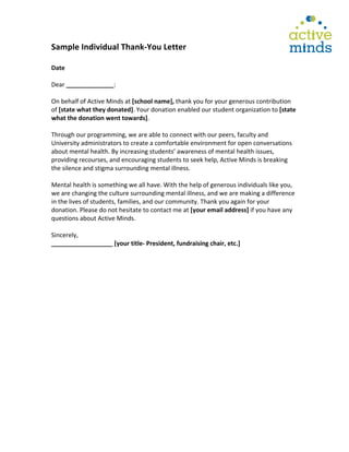 
Sample	
  Individual	
  Thank-­‐You	
  Letter	
  
	
  
Date	
  
	
  
Dear	
  ______________:	
  
	
  
On	
  behalf	
  of	
  Active	
  Minds	
  at	
  [school	
  name],	
  thank	
  you	
  for	
  your	
  generous	
  contribution	
  
of	
  [state	
  what	
  they	
  donated].	
  Your	
  donation	
  enabled	
  our	
  student	
  organization	
  to	
  [state	
  
what	
  the	
  donation	
  went	
  towards].	
  
	
  
Through	
  our	
  programming,	
  we	
  are	
  able	
  to	
  connect	
  with	
  our	
  peers,	
  faculty	
  and	
  
University	
  administrators	
  to	
  create	
  a	
  comfortable	
  environment	
  for	
  open	
  conversations	
  
about	
  mental	
  health.	
  By	
  increasing	
  students’	
  awareness	
  of	
  mental	
  health	
  issues,	
  
providing	
  recourses,	
  and	
  encouraging	
  students	
  to	
  seek	
  help,	
  Active	
  Minds	
  is	
  breaking	
  
the	
  silence	
  and	
  stigma	
  surrounding	
  mental	
  illness.	
  	
  
	
  
Mental	
  health	
  is	
  something	
  we	
  all	
  have.	
  With	
  the	
  help	
  of	
  generous	
  individuals	
  like	
  you,	
  
we	
  are	
  changing	
  the	
  culture	
  surrounding	
  mental	
  illness,	
  and	
  we	
  are	
  making	
  a	
  difference	
  
in	
  the	
  lives	
  of	
  students,	
  families,	
  and	
  our	
  community.	
  Thank	
  you	
  again	
  for	
  your	
  
donation.	
  Please	
  do	
  not	
  hesitate	
  to	
  contact	
  me	
  at	
  [your	
  email	
  address]	
  if	
  you	
  have	
  any	
  
questions	
  about	
  Active	
  Minds.	
  
	
  
Sincerely,	
  	
  
__________________	
  [your	
  title-­‐	
  President,	
  fundraising	
  chair,	
  etc.]	
  
	
  
	
  
	
  
	
  
	
  
	
  
	
  
	
  
	
  
	
  
	
  
	
  
	
  
	
  
	
  
	
  
	
  
	
  
	
  
 
