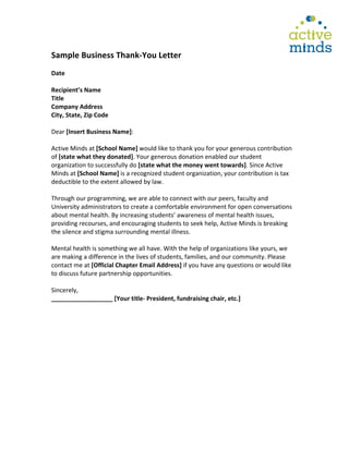  
	
  
Sample	
  Business	
  Thank-­‐You	
  Letter	
  
	
  
Date	
  
	
  
Recipient’s	
  Name	
  	
  
Title	
  	
  
Company	
  Address	
  
City,	
  State,	
  Zip	
  Code	
  
	
  
Dear	
  [Insert	
  Business	
  Name]:	
  
	
  
Active	
  Minds	
  at	
  [School	
  Name]	
  would	
  like	
  to	
  thank	
  you	
  for	
  your	
  generous	
  contribution	
  
of	
  [state	
  what	
  they	
  donated].	
  Your	
  generous	
  donation	
  enabled	
  our	
  student	
  
organization	
  to	
  successfully	
  do	
  [state	
  what	
  the	
  money	
  went	
  towards].	
  Since	
  Active	
  
Minds	
  at	
  [School	
  Name]	
  is	
  a	
  recognized	
  student	
  organization,	
  your	
  contribution	
  is	
  tax	
  
deductible	
  to	
  the	
  extent	
  allowed	
  by	
  law.	
  
	
  
Through	
  our	
  programming,	
  we	
  are	
  able	
  to	
  connect	
  with	
  our	
  peers,	
  faculty	
  and	
  
University	
  administrators	
  to	
  create	
  a	
  comfortable	
  environment	
  for	
  open	
  conversations	
  
about	
  mental	
  health.	
  By	
  increasing	
  students’	
  awareness	
  of	
  mental	
  health	
  issues,	
  
providing	
  recourses,	
  and	
  encouraging	
  students	
  to	
  seek	
  help,	
  Active	
  Minds	
  is	
  breaking	
  
the	
  silence	
  and	
  stigma	
  surrounding	
  mental	
  illness.	
  	
  
	
  
Mental	
  health	
  is	
  something	
  we	
  all	
  have.	
  With	
  the	
  help	
  of	
  organizations	
  like	
  yours,	
  we	
  
are	
  making	
  a	
  difference	
  in	
  the	
  lives	
  of	
  students,	
  families,	
  and	
  our	
  community.	
  Please	
  
contact	
  me	
  at	
  [Official	
  Chapter	
  Email	
  Address]	
  if	
  you	
  have	
  any	
  questions	
  or	
  would	
  like	
  
to	
  discuss	
  future	
  partnership	
  opportunities.	
  
	
  
Sincerely,	
  	
  
__________________	
  [Your	
  title-­‐	
  President,	
  fundraising	
  chair,	
  etc.]	
  
	
  
 