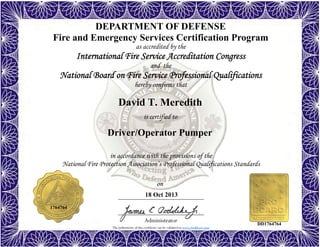 The authenticity of this certificate can be validated at www.dodffcert.com
in accordance with the provisions of the
National Fire Protection Association’s Professional Qualifications Standards
Administrator
is certified to
on
DEPARTMENT OF DEFENSE
Fire and Emergency Services Certification Program
as accredited by the
International Fire Service Accreditation Congress
and the
National Board on Fire Service Professional Qualifications 
hereby confirms that
David T. Meredith
18 Oct 2013
Driver/Operator Pumper
1764764
DD1764764
 