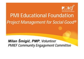 PMI Educational Foundation
Project Management for Social Good®
Milan Šmigić, PMP, Volunteer
PMIEF Community Engagement Committee
 