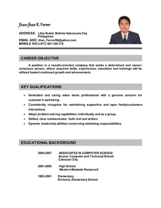 Jhan-JhanR.Ferrer
ADDRESS: Libis Bukid, Malinta Valenzuela City
Philippines
EMAIL ADD:Jhan_Ferrer06@yahoo.com
MOBILE NO:(+971) 507-129-178
A position in a results-oriented company that seeks a determined and career-
conscious person, where acquired skills, experiences, education and trainings will be
utilized toward continued growth and advancement.
 Dedicated and caring sales demo professional with a genuine concern for
customer’s well-being.
 Consistently recognize for maintaining supportive and open family/customers
interactions.
 Adept problem solving capabilities: individually and as a group.
 Skilled, clear communicator: both oral and written.
 Dynamic leadership abilities concerning marketing responsibilities.
2005-2007 ASSOCIATES IN COMPUTER SCIENCE
Access Computer and Technical School
Caloocan City
2001-2005 High School
Western Masbate Roosevelt
1993-2001 Elementary
Divisoria, Elementary School
CAREER OBJECTIVE
KEY QUALIFICATIONS
EDUCATIONAL BACKGROUND
 