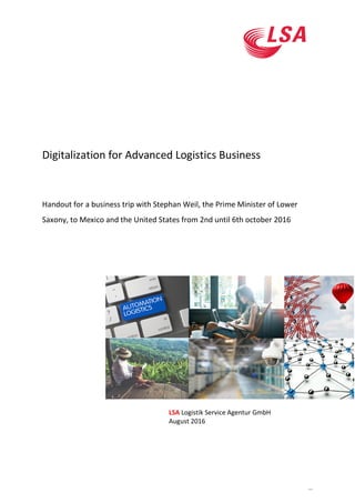 ...
Digitalization for Advanced Logistics Business
Handout for a business trip with Stephan Weil, the Prime Minister of Lower
Saxony, to Mexico and the United States from 2nd until 6th october 2016
LSA Logistik Service Agentur GmbH
August 2016
 
