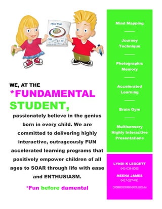 WE, AT THE
*FUNDAMENTAL
STUDENT,
passionately believe in the genius
born in every child. We are
committed to delivering highly
interactive, outrageously FUN
accelerated learning programs that
positively empower children of all
ages to SOAR through life with ease
and ENTHUSIASM.
*Fun before damental
Mind Mapping
Journey
Technique
Photographic
Memory
Accelerated
Learning
Brain Gym
Multisensory
Highly Interactive
Presentations
LYNDI K LEGGETT
042-038-0055
MEENA JAMES
0417-267-491
FUNdamentalstudent.com.au
 