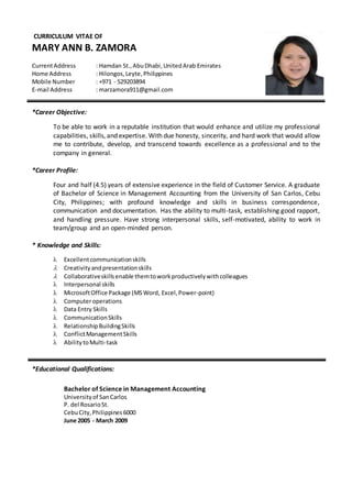 CURRICULUM VITAE OF
MARY ANN B. ZAMORA
CurrentAddress : Hamdan St.,AbuDhabi,UnitedArab Emirates
Home Address : Hilongos,Leyte,Philippines
Mobile Number : +971 - 529203894
E-mail Address : marzamora911@gmail.com
*Career Objective:
To be able to work in a reputable institution that would enhance and utilize my professional
capabilities, skills, and expertise. With due honesty, sincerity, and hard work that would allow
me to contribute, develop, and transcend towards excellence as a professional and to the
company in general.
*Career Profile:
Four and half (4.5) years of extensive experience in the field of Customer Service. A graduate
of Bachelor of Science in Management Accounting from the University of San Carlos, Cebu
City, Philippines; with profound knowledge and skills in business correspondence,
communication and documentation. Has the ability to multi-task, establishing good rapport,
and handling pressure. Have strong interpersonal skills, self-motivated, ability to work in
team/group and an open-minded person.
* Knowledge and Skills:
 Excellentcommunicationskills
 Creativityandpresentationskills
 Collaborativeskillsenable themtoworkproductivelywithcolleagues
 Interpersonal skills
 MicrosoftOffice Package (MSWord, Excel,Power-point)
 Computeroperations
 Data Entry Skills
 CommunicationSkills
 RelationshipBuildingSkills
 ConflictManagementSkills
 AbilitytoMulti-task
*Educational Qualifications:
Bachelor of Science in Management Accounting
Universityof San Carlos
P. del RosarioSt.
CebuCity,Philippines6000
June 2005 - March 2009
 