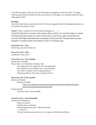 Unit reflection papers will be due the week following the completion of each unit. Write 1.5-2 pages
reflecting upon what you learned from the unit and how you will apply it (to watching a particular sport,
other aspects of life)
Readings:
One article and summary required per week. We will post suggested articles but readings/summaries are
not limited to the articles we post.
Project: "What I would do if I were the General Manager of ______"
Using the information covered in class and any other resources you can find, propose a realistic
off-season/mid-season plan for a team of your choice. It can be any sport, not just the ones
covered. The budget and information on prospects will be provided. The presentation groups
should be 2-3 people and the presentations will be 5-10 minutes long.
Week One (1/19 - 1/22):
DeCal Expo, advertise for the class
Week Two (1/25 - 1/29):
Introduction to the course
Week Three (2/1 - 2/5): Football
Introduction to Football
Player values - most important, monetary value
The single player who matters the most, the quarterback
Most important stat in football, sacks vs Passer Rating
How much is a player worth? Comparing players
The passing offense, why teams are going to the air
Week Four (2/8 - 2/12): Football
Big data in Football
Big data in football
https://www.linkedin.com/pulse/how-big-data-transforming-football-nfl-bernard-
marr?trk=hp-feed-article-title-channel-add
Fantasy football
The perfect team, fantasy football
Week Five (2/15 - 2/19): Basketball
Introduction to Basketball
History of statistics
breaking down a scorecard
Understanding the stat sheet. What it all means!
+/- what is it?
The most important stat, points, how to win games with offensive efficiency
 