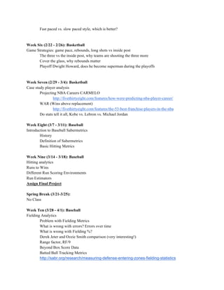 Fast paced vs. slow paced style, which is better?
Week Six (2/22 - 2/26): Basketball
Game Strategies: game pace, rebounds, long shots vs inside post
The three vs the inside post, why teams are shooting the three more
Cover the glass, why rebounds matter
Playoff Dwight Howard, does he become superman during the playoffs
Week Seven (2/29 - 3/4): Basketball
Case study player analysis
Projecting NBA Careers CARMELO
http://fivethirtyeight.com/features/how-were-predicting-nba-player-career/
WAR (Wins above replacement)
http://fivethirtyeight.com/features/the-53-best-franchise-players-in-the-nba
Do stats tell it all, Kobe vs. Lebron vs. Michael Jordan
Week Eight (3/7 - 3/11): Baseball
Introduction to Baseball Sabermetrics
History
Definition of Sabermetrics
Basic Hitting Metrics
Week Nine (3/14 - 3/18): Baseball
Hitting analytics
Runs to Wins
Different Run Scoring Environments
Run Estimators
Assign Final Project
Spring Break (3/21-3/25):
No Class
Week Ten (3/28 - 4/1): Baseball
Fielding Analytics
Problem with Fielding Metrics
What is wrong with errors? Errors over time
What is wrong with Fielding %?
Derek Jeter and Ozzie Smith comparison (very interesting!)
Range factor, RF/9
Beyond Box Score Data
Batted Ball Tracking Metrics
http://sabr.org/research/measuring-defense-entering-zones-fielding-statistics
 
