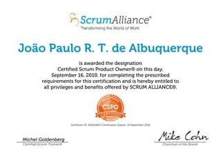 João Paulo R. T. de Albuquerque
is awarded the designation
Certified Scrum Product Owner® on this day,
September 16, 2010, for completing the prescribed
requirements for this certification and is hereby entitled to
all privileges and benefits offered by SCRUM ALLIANCE®.
Certificant ID: 000104617 Certification Expires: 14 September 2016
Michel Goldenberg
Certified Scrum Trainer® Chairman of the Board
 