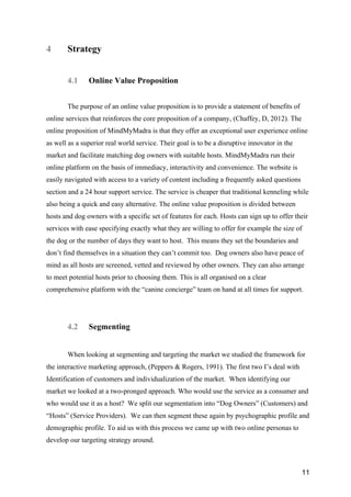 11
4 Strategy
4.1 Online Value Proposition
The purpose of an online value proposition is to provide a statement of benefits of
online services that reinforces the core proposition of a company, (Chaffey, D, 2012). The
online proposition of MindMyMadra is that they offer an exceptional user experience online
as well as a superior real world service. Their goal is to be a disruptive innovator in the
market and facilitate matching dog owners with suitable hosts. MindMyMadra run their
online platform on the basis of immediacy, interactivity and convenience. The website is
easily navigated with access to a variety of content including a frequently asked questions
section and a 24 hour support service. The service is cheaper that traditional kenneling while
also being a quick and easy alternative. The online value proposition is divided between
hosts and dog owners with a specific set of features for each. Hosts can sign up to offer their
services with ease specifying exactly what they are willing to offer for example the size of
the dog or the number of days they want to host. This means they set the boundaries and
don’t find themselves in a situation they can’t commit too. Dog owners also have peace of
mind as all hosts are screened, vetted and reviewed by other owners. They can also arrange
to meet potential hosts prior to choosing them. This is all organised on a clear
comprehensive platform with the “canine concierge” team on hand at all times for support.
4.2 Segmenting
When looking at segmenting and targeting the market we studied the framework for
the interactive marketing approach, (Peppers & Rogers, 1991). The first two I’s deal with
Identification of customers and individualization of the market. When identifying our
market we looked at a two-pronged approach. Who would use the service as a consumer and
who would use it as a host? We split our segmentation into “Dog Owners” (Customers) and
“Hosts” (Service Providers). We can then segment these again by psychographic profile and
demographic profile. To aid us with this process we came up with two online personas to
develop our targeting strategy around.
 