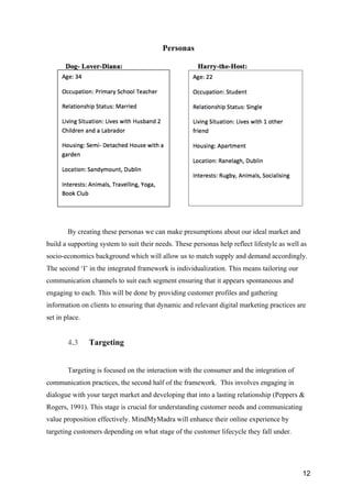 12
Personas
By creating these personas we can make presumptions about our ideal market and
build a supporting system to suit their needs. These personas help reflect lifestyle as well as
socio-economics background which will allow us to match supply and demand accordingly.
The second ‘I’ in the integrated framework is individualization. This means tailoring our
communication channels to suit each segment ensuring that it appears spontaneous and
engaging to each. This will be done by providing customer profiles and gathering
information on clients to ensuring that dynamic and relevant digital marketing practices are
set in place.
4.3 Targeting
Targeting is focused on the interaction with the consumer and the integration of
communication practices, the second half of the framework. This involves engaging in
dialogue with your target market and developing that into a lasting relationship (Peppers &
Rogers, 1991). This stage is crucial for understanding customer needs and communicating
value proposition effectively. MindMyMadra will enhance their online experience by
targeting customers depending on what stage of the customer lifecycle they fall under.
 