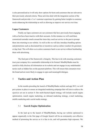 14
is also personalized as it will only show options for hosts and customers that are relevant to
their previously selected criteria. These activities deal with the integration section of the
framework and provide a 1 to 1 customer experience by gaining better insights to customer
needs enhancing the relationship as well as allowing us improve our service over time.
Lapse Customers
Finally our lapse customers are our customers that have previously been engaging
with us but have been inactive with their accounts. In this instance we will send them
customized reminder emails around the times they used our service in the past to prompt
them into returning to our website. As well as this we will also introduce bundling options
and promotions such as discounted fees or incentives such as online vouchers for groomers
or dog food. This will allow us to entice customers back to our service without bombarding
them with advertising.
The final part of the framework is Integrity. This has to do with ensuring customers
trust your company for a sustainable relationship to be formed. MindMyMadra must be
careful to fully disclose all information on its website and not engage in any underhanded
tactics such as hidden fees on the payment platform. This will ensure that consumers trust
the brand and are more likely to engage in open and meaningful dialogue.
5 Tactics and Action Plan
In the months preceding the launch of MindMyMadra website and app 2015, we will
put systems in place to ensure an integrated marketing campaign that will aim to achieve the
ojectives set out in section 4. Our multi-faceted digital strategy will include search engine
optimization, search engine marketing, an inbound marketing strategy, e-mail marketing,
mobile marketing and a social media strategy.
5.1 Search Engine Optimization
In the lead up to the launch of MindMyMadra, having our website optimized to
appear organically in the first page of Google Search will be an extrememly cost effective
method of promoting the service as it is free to do, and will guarantee high exposure. We
 