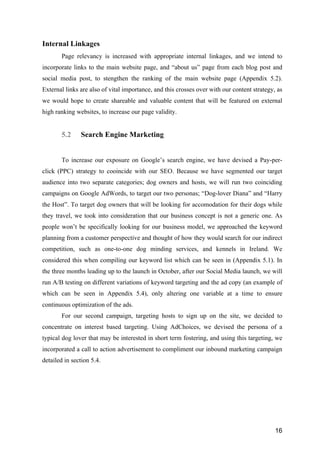 16
Internal Linkages
Page relevancy is increased with appropriate internal linkages, and we intend to
incorporate links to the main website page, and “about us” page from each blog post and
social media post, to stengthen the ranking of the main website page (Appendix 5.2).
External links are also of vital importance, and this crosses over with our content strategy, as
we would hope to create shareable and valuable content that will be featured on external
high ranking websites, to increase our page validity.
5.2 Search Engine Marketing
To increase our exposure on Google’s search engine, we have devised a Pay-per-
click (PPC) strategy to cooincide with our SEO. Because we have segmented our target
audience into two separate categories; dog owners and hosts, we will run two coinciding
campaigns on Google AdWords, to target our two personas; “Dog-lover Diana” and “Harry
the Host”. To target dog owners that will be looking for accomodation for their dogs while
they travel, we took into consideration that our business concept is not a generic one. As
people won’t be specifically looking for our business model, we approached the keyword
planning from a customer perspective and thought of how they would search for our indirect
competition, such as one-to-one dog minding services, and kennels in Ireland. We
considered this when compiling our keyword list which can be seen in (Appendix 5.1). In
the three months leading up to the launch in October, after our Social Media launch, we will
run A/B testing on different variations of keyword targeting and the ad copy (an example of
which can be seen in Appendix 5.4), only altering one variable at a time to ensure
continuous optimization of the ads.
For our second campaign, targeting hosts to sign up on the site, we decided to
concentrate on interest based targeting. Using AdChoices, we devised the persona of a
typical dog lover that may be interested in short term fostering, and using this targeting, we
incorporated a call to action advertisement to compliment our inbound marketing campaign
detailed in section 5.4.
 