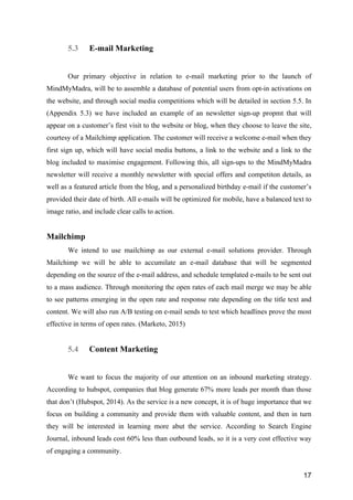 17
5.3 E-mail Marketing
Our primary objective in relation to e-mail marketing prior to the launch of
MindMyMadra, will be to assemble a database of potential users from opt-in activations on
the website, and through social media competitions which will be detailed in section 5.5. In
(Appendix 5.3) we have included an example of an newsletter sign-up propmt that will
appear on a customer’s first visit to the website or blog, when they choose to leave the site,
courtesy of a Mailchimp application. The customer will receive a welcome e-mail when they
first sign up, which will have social media buttons, a link to the website and a link to the
blog included to maximise engagement. Following this, all sign-ups to the MindMyMadra
newsletter will receive a monthly newsletter with special offers and competiton details, as
well as a featured article from the blog, and a personalized birthday e-mail if the customer’s
provided their date of birth. All e-mails will be optimized for mobile, have a balanced text to
image ratio, and include clear calls to action.
Mailchimp
We intend to use mailchimp as our external e-mail solutions provider. Through
Mailchimp we will be able to accumilate an e-mail database that will be segmented
depending on the source of the e-mail address, and schedule templated e-mails to be sent out
to a mass audience. Through monitoring the open rates of each mail merge we may be able
to see patterns emerging in the open rate and response rate depending on the title text and
content. We will also run A/B testing on e-mail sends to test which headlines prove the most
effective in terms of open rates. (Marketo, 2015)
5.4 Content Marketing
We want to focus the majority of our attention on an inbound marketing strategy.
According to hubspot, companies that blog generate 67% more leads per month than those
that don’t (Hubspot, 2014). As the service is a new concept, it is of huge importance that we
focus on building a community and provide them with valuable content, and then in turn
they will be interested in learning more abut the service. According to Search Engine
Journal, inbound leads cost 60% less than outbound leads, so it is a very cost effective way
of engaging a community.
 