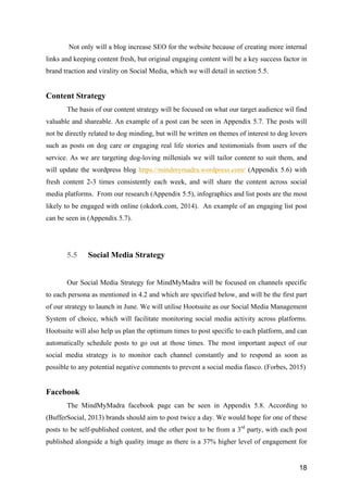 18
Not only will a blog increase SEO for the website because of creating more internal
links and keeping content fresh, but original engaging content will be a key success factor in
brand traction and virality on Social Media, which we will detail in section 5.5.
Content Strategy
The basis of our content strategy will be focused on what our target audience wil find
valuable and shareable. An example of a post can be seen in Appendix 5.7. The posts will
not be directly related to dog minding, but will be written on themes of interest to dog lovers
such as posts on dog care or engaging real life stories and testimonials from users of the
service. As we are targeting dog-loving millenials we will tailor content to suit them, and
will update the wordpress blog https://mindmymadra.wordpress.com/ (Appendix 5.6) with
fresh content 2-3 times consistently each week, and will share the content across social
media platforms. From our research (Appendix 5.5), infographics and list posts are the most
likely to be engaged with online (okdork.com, 2014). An example of an engaging list post
can be seen in (Appendix 5.7).
5.5 Social Media Strategy
Our Social Media Strategy for MindMyMadra will be focused on channels specific
to each persona as mentioned in 4.2 and which are specified below, and will be the first part
of our strategy to launch in June. We will utilise Hootsuite as our Social Media Management
System of choice, which will facilitate monitoring social media activity across platforms.
Hootsuite will also help us plan the optimum times to post specific to each platform, and can
automatically schedule posts to go out at those times. The most important aspect of our
social media strategy is to monitor each channel constantly and to respond as soon as
possible to any potential negative comments to prevent a social media fiasco. (Forbes, 2015)
Facebook
The MindMyMadra facebook page can be seen in Appendix 5.8. According to
(BufferSocial, 2013) brands should aim to post twice a day. We would hope for one of these
posts to be self-published content, and the other post to be from a 3rd
party, with each post
published alongside a high quality image as there is a 37% higher level of engagement for
 