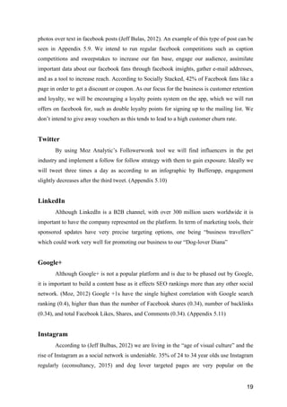 19
photos over text in facebook posts (Jeff Bulas, 2012). An example of this type of post can be
seen in Appendix 5.9. We intend to run regular facebook competitions such as caption
competitions and sweepstakes to increase our fan base, engage our audience, assimilate
important data about our facebook fans through facebook insights, gather e-mail addresses,
and as a tool to increase reach. According to Socially Stacked, 42% of Facebook fans like a
page in order to get a discount or coupon. As our focus for the business is customer retention
and loyalty, we will be encouraging a loyalty points system on the app, which we will run
offers on facebook for, such as double loyalty points for signing up to the mailing list. We
don’t intend to give away vouchers as this tends to lead to a high customer churn rate.
Twitter
By using Moz Analytic’s Followerwonk tool we will find influencers in the pet
industry and implement a follow for follow strategy with them to gain exposure. Ideally we
will tweet three times a day as according to an infographic by Bufferapp, engagement
slightly decreases after the third tweet. (Appendix 5.10)
LinkedIn
Although LinkedIn is a B2B channel, with over 300 million users worldwide it is
important to have the company represented on the platform. In term of marketing tools, their
sponsored updates have very precise targeting options, one being “business travellers”
which could work very well for promoting our business to our “Dog-lover Diana”
Google+
Although Google+ is not a popular platform and is due to be phased out by Google,
it is important to build a content base as it effects SEO rankings more than any other social
network. (Moz, 2012) Google +1s have the single highest correlation with Google search
ranking (0.4), higher than than the number of Facebook shares (0.34), number of backlinks
(0.34), and total Facebook Likes, Shares, and Comments (0.34). (Appendix 5.11)
Instagram
According to (Jeff Bulbas, 2012) we are living in the “age of visual culture” and the
rise of Instagram as a social network is undeniable. 35% of 24 to 34 year olds use Instagram
regularly (econsultancy, 2015) and dog lover targeted pages are very popular on the
 