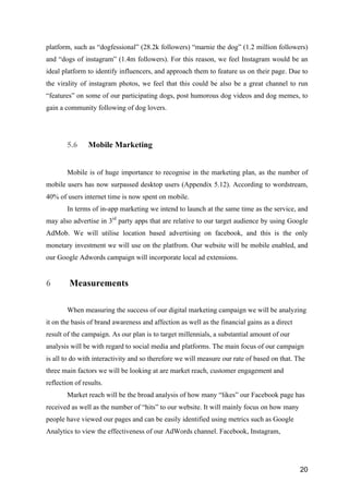 20
platform, such as “dogfessional” (28.2k followers) “marnie the dog” (1.2 million followers)
and “dogs of instagram” (1.4m followers). For this reason, we feel Instagram would be an
ideal platform to identify influencers, and approach them to feature us on their page. Due to
the virality of instagram photos, we feel that this could be also be a great channel to run
“features” on some of our participating dogs, post humorous dog videos and dog memes, to
gain a community following of dog lovers.
5.6 Mobile Marketing
Mobile is of huge importance to recognise in the marketing plan, as the number of
mobile users has now surpassed desktop users (Appendix 5.12). According to wordstream,
40% of users internet time is now spent on mobile.
In terms of in-app marketing we intend to launch at the same time as the service, and
may also advertise in 3rd
party apps that are relative to our target audience by using Google
AdMob. We will utilise location based advertising on facebook, and this is the only
monetary investment we will use on the platfrom. Our website will be mobile enabled, and
our Google Adwords campaign will incorporate local ad extensions.
6 Measurements
When measuring the success of our digital marketing campaign we will be analyzing
it on the basis of brand awareness and affection as well as the financial gains as a direct
result of the campaign. As our plan is to target millennials, a substantial amount of our
analysis will be with regard to social media and platforms. The main focus of our campaign
is all to do with interactivity and so therefore we will measure our rate of based on that. The
three main factors we will be looking at are market reach, customer engagement and
reflection of results.
Market reach will be the broad analysis of how many “likes” our Facebook page has
received as well as the number of “hits” to our website. It will mainly focus on how many
people have viewed our pages and can be easily identified using metrics such as Google
Analytics to view the effectiveness of our AdWords channel. Facebook, Instagram,
 