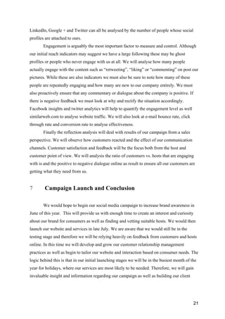 21
LinkedIn, Google + and Twitter can all be analysed by the number of people whose social
profiles are attached to ours.
Engagement is arguably the most important factor to measure and control. Although
our initial reach indicators may suggest we have a large following these may be ghost
profiles or people who never engage with us at all. We will analyse how many people
actually engage with the content such as “retweeting”, “liking” or “commenting” on post our
pictures. While these are also indicators we must also be sure to note how many of these
people are repeatedly engaging and how many are new to our company entirely. We must
also proactively ensure that any commentary or dialogue about the company is positive. If
there is negative feedback we must look at why and rectify the situation accordingly.
Facebook insights and twitter analytics will help to quantify the engagement level as well
similarweb.com to analyse website traffic. We will also look at e-mail bounce rate, click
through rate and conversion rate to analyse effectiveness.
Finally the reflection analysis will deal with results of our campaign from a sales
perspective. We will observe how customers reacted and the effect of our communication
channels. Customer satisfaction and feedback will be the focus both from the host and
customer point of view. We will analysis the ratio of customers vs. hosts that are engaging
with is and the positive to negative dialogue online as result to ensure all our customers are
getting what they need from us.
7 Campaign Launch and Conclusion
We would hope to begin our social media campaign to increase brand awareness in
June of this year. This will provide us with enough time to create an interest and curiosity
about our brand for consumers as well as finding and vetting suitable hosts. We would then
launch our website and services in late July. We are aware that we would still be in the
testing stage and therefore we will be relying heavily on feedback from customers and hosts
online. In this time we will develop and grow our customer relationship management
practices as well as begin to tailor our website and interaction based on consumer needs. The
logic behind this is that in our initial launching stages we will be in the busiest month of the
year for holidays, where our services are most likely to be needed. Therefore, we will gain
invaluable insight and information regarding our campaign as well as building our client
 