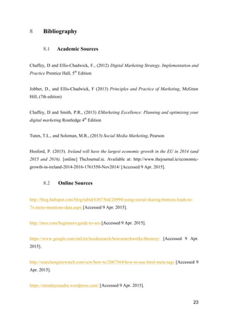 23
8 Bibliography
8.1 Academic Sources
Chaffey, D and Ellis-Chadwick, F., (2012) Digital Marketing Strategy, Implementation and
Practice Prentice Hall, 5th
Edition
Jobber, D., and Ellis-Chadwick, F (2013) Principles and Practice of Marketing, McGraw
Hill, (7th edition)
Chaffey, D and Smith, P.R., (2013) EMarketing Excellence: Planning and optimising your
digital marketing Routledge 4th
Edition
Tuten, T.L., and Soloman, M.R., (2013) Social Media Marketing, Pearson
Hosford, P. (2015). Ireland will have the largest economic growth in the EU in 2014 (and
2015 and 2016). [online] TheJournal.ie. Available at: http://www.thejournal.ie/economic-
growth-in-ireland-2014-2016-1761550-Nov2014/ [Accessed 9 Apr. 2015].
8.2 Online Sources
http://blog.hubspot.com/blog/tabid/6307/bid/24994/using-social-sharing-buttons-leads-to-
7x-more-mentions-data.aspx [Accessed 9 Apr. 2015].
http://moz.com/beginners-guide-to-seo [Accessed 9 Apr. 2015].
https://www.google.com/intl/en/insidesearch/howsearchworks/thestory/ [Accessed 9 Apr.
2015].
http://searchenginewatch.com/sew/how-to/2067564/how-to-use-html-meta-tags [Accessed 9
Apr. 2015].
https://mindmymadra.wordpress.com/ [Accessed 9 Apr. 2015].
 