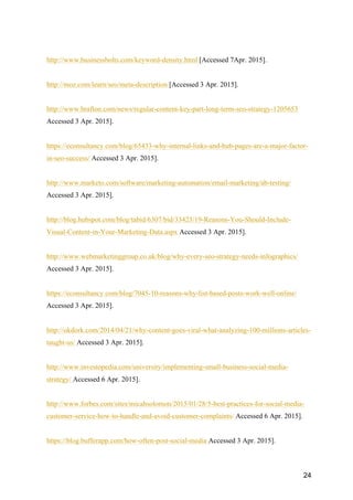 24
http://www.businessbolts.com/keyword-density.html [Accessed 7Apr. 2015].
http://moz.com/learn/seo/meta-description [Accessed 3 Apr. 2015].
http://www.brafton.com/news/regular-content-key-part-long-term-seo-strategy-1205653
Accessed 3 Apr. 2015].
https://econsultancy.com/blog/65433-why-internal-links-and-hub-pages-are-a-major-factor-
in-seo-success/ Accessed 3 Apr. 2015].
http://www.marketo.com/software/marketing-automation/email-marketing/ab-testing/
Accessed 3 Apr. 2015].
http://blog.hubspot.com/blog/tabid/6307/bid/33423/19-Reasons-You-Should-Include-
Visual-Content-in-Your-Marketing-Data.aspx Accessed 3 Apr. 2015].
http://www.webmarketinggroup.co.uk/blog/why-every-seo-strategy-needs-infographics/
Accessed 3 Apr. 2015].
https://econsultancy.com/blog/7045-10-reasons-why-list-based-posts-work-well-online/
Accessed 3 Apr. 2015].
http://okdork.com/2014/04/21/why-content-goes-viral-what-analyzing-100-millions-articles-
taught-us/ Accessed 3 Apr. 2015].
http://www.investopedia.com/university/implementing-small-business-social-media-
strategy/ Accessed 6 Apr. 2015].
http://www.forbes.com/sites/micahsolomon/2015/01/28/5-best-practices-for-social-media-
customer-service-how-to-handle-and-avoid-customer-complaints/ Accessed 6 Apr. 2015].
https://blog.bufferapp.com/how-often-post-social-media Accessed 3 Apr. 2015].
 