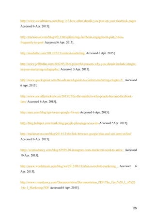 25
http://www.socialbakers.com/blog/147-how-often-should-you-post-on-your-facebook-pages
Accessed 6 Apr. 2015].
http://tracksocial.com/blog/2012/06/optimizing-facebook-engagement-part-2-how-
frequently-to-post/ Accessed 6 Apr. 2015].
http://mashable.com/2011/07/21/contest-marketing/ Accessed 6 Apr. 2015].
http://www.jeffbullas.com/2012/05/28/6-powerful-reasons-why-you-should-include-images-
in-your-marketing-infographic/ Accessed 3 Apr. 2015].
http://www.quicksprout.com/the-advanced-guide-to-content-marketing-chapter-5/ Accessed
6 Apr. 2015].
http://www.sociallystacked.com/2013/07/by-the-numbers-why-people-become-facebook-
fans/ Accessed 6 Apr. 2015].
http://moz.com/blog/tips-to-use-google-for-seo Accessed 6 Apr. 2015].
http://blog.hubspot.com/marketing/google-plus-page-seo-wins Accessed 5Apr. 2015].
http://trackmaven.com/blog/2014/12/the-link-between-google-plus-and-seo-demystified/
Accessed 6 Apr. 2015].
https://econsultancy.com/blog/65939-20-instagram-stats-marketers-need-to-know/ Accessed
10 Apr. 2015].
http://www.wordstream.com/blog/ws/2013/08/19/what-is-mobile-marketing Accessed 6
Apr. 2015].
http://www.crmodyssey.com/Documentation/Documentation_PDF/The_Five%20_I_of%20
1-to-1_Marketing.PDF Accessed 6 Apr. 2015].
 