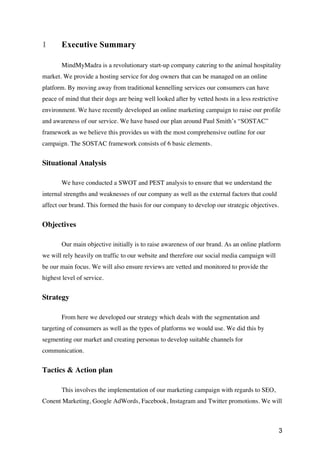 3
1 Executive Summary
MindMyMadra is a revolutionary start-up company catering to the animal hospitality
market. We provide a hosting service for dog owners that can be managed on an online
platform. By moving away from traditional kennelling services our consumers can have
peace of mind that their dogs are being well looked after by vetted hosts in a less restrictive
environment. We have recently developed an online marketing campaign to raise our profile
and awareness of our service. We have based our plan around Paul Smith’s “SOSTAC”
framework as we believe this provides us with the most comprehensive outline for our
campaign. The SOSTAC framework consists of 6 basic elements.
Situational Analysis
We have conducted a SWOT and PEST analysis to ensure that we understand the
internal strengths and weaknesses of our company as well as the external factors that could
affect our brand. This formed the basis for our company to develop our strategic objectives.
Objectives
Our main objective initially is to raise awareness of our brand. As an online platform
we will rely heavily on traffic to our website and therefore our social media campaign will
be our main focus. We will also ensure reviews are vetted and monitored to provide the
highest level of service.
Strategy
From here we developed our strategy which deals with the segmentation and
targeting of consumers as well as the types of platforms we would use. We did this by
segmenting our market and creating personas to develop suitable channels for
communication.
Tactics & Action plan
This involves the implementation of our marketing campaign with regards to SEO,
Conent Marketing, Google AdWords, Facebook, Instagram and Twitter promotions. We will
 