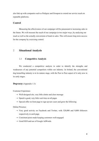 4
also link up with companies such as Pedigree and Groupon to extend our service reach on
reputable platforms.
Control
Measuring the effectiveness of our campaign will be paramount to increasing sales in
the future. We will measure the reach of our campaign in two major ways, by analysing our
reach as well as the actually conversions of leads to sales. This will ensure long term success
for the company by exercising control.
2 Situational Analysis
2.1 Competitive Analysis
We conducted a competitive analysis in order to identify the strengths and
weaknesses of any potential competitors within our industry. In Ireland, the conventional
dog kennelling industry is in its mature stage, with the Peer to Peer aspect of it only now in
its early stages.
Dogvacay (Appendix 1.1)
Customer Experience
→ Well-designed site, very little clutter and clear message
→ Speed is good, very little wait time on all pages
→ Special offer on front page to sign up new users and grow the following
Online Presence
→ Very good activity on Facebook and Twitter, with 328,000 and 9,000 followers
respectively in each page.
→ Consistent posts made keeping customers well-engaged
→ Good SEO and use of Google AdWords.
 