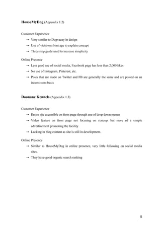 5
HouseMyDog (Appendix 1.2)
Customer Experience
→ Very similar to Dogvacay in design
→ Use of video on front age to explain concept
→ Three step guide used to increase simplicity
Online Presence
→ Less good use of social media, Facebook page has less than 2,000 likes
→ No use of Instagram, Pinterest, etc.
→ Posts that are made on Twitter and FB are generally the same and are posted on an
inconsistent basis
Doonane Kennels (Appendix 1.3)
Customer Experience
→ Entire site accessible on front page through use of drop down menus
→ Video feature on front page not focusing on concept but more of a simple
advertisement promoting the facility
→ Lacking in blog content as site is still in development.
Online Presence
→ Similar to HouseMyDog in online presence, very little following on social media
sites.
→ They have good organic search ranking
 