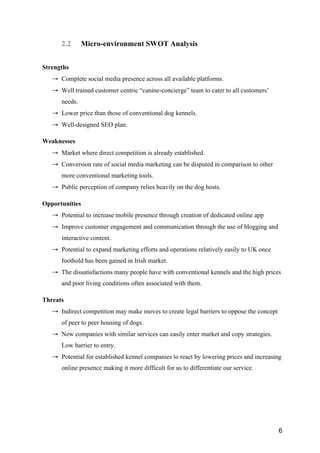 6
2.2 Micro-environment SWOT Analysis
Strengths
→ Complete social media presence across all available platforms.
→ Well trained customer centric “canine-concierge” team to cater to all customers’
needs.
→ Lower price than those of conventional dog kennels.
→ Well-designed SEO plan.
Weaknesses
→ Market where direct competition is already established.
→ Conversion rate of social media marketing can be disputed in comparison to other
more conventional marketing tools.
→ Public perception of company relies heavily on the dog hosts.
Opportunities
→ Potential to increase mobile presence through creation of dedicated online app
→ Improve customer engagement and communication through the use of blogging and
interactive content.
→ Potential to expand marketing efforts and operations relatively easily to UK once
foothold has been gained in Irish market.
→ The dissatisfactions many people have with conventional kennels and the high prices
and poor living conditions often associated with them.
Threats
→ Indirect competition may make moves to create legal barriers to oppose the concept
of peer to peer housing of dogs.
→ New companies with similar services can easily enter market and copy strategies.
Low barrier to entry.
→ Potential for established kennel companies to react by lowering prices and increasing
online presence making it more difficult for us to differentiate our service.
 