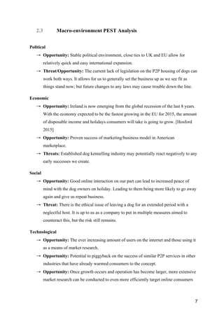 7
2.3 Macro-environment PEST Analysis
Political
→ Opportunity: Stable political environment, close ties to UK and EU allow for
relatively quick and easy international expansion.
→ Threat/Opportunity: The current lack of legislation on the P2P housing of dogs can
work both ways. It allows for us to generally set the business up as we see fit as
things stand now; but future changes to any laws may cause trouble down the line.
Economic
→ Opportunity: Ireland is now emerging from the global recession of the last 8 years.
With the economy expected to be the fastest growing in the EU for 2015, the amount
of disposable income and holidays consumers will take is going to grow. [Hosford
2015]
→ Opportunity: Proven success of marketing/business model in American
marketplace.
→ Threats: Established dog kennelling industry may potentially react negatively to any
early successes we create.
Social
→ Opportunity: Good online interaction on our part can lead to increased peace of
mind with the dog owners on holiday. Leading to them being more likely to go away
again and give us repeat business.
→ Threat: There is the ethical issue of leaving a dog for an extended period with a
neglectful host. It is up to us as a company to put in multiple measures aimed to
counteract this, but the risk still remains.
Technological
→ Opportunity: The ever increasing amount of users on the internet and those using it
as a means of market research.
→ Opportunity: Potential to piggyback on the success of similar P2P services in other
industries that have already warmed consumers to the concept.
→ Opportunity: Once growth occurs and operation has become larger, more extensive
market research can be conducted to even more efficiently target online consumers
 