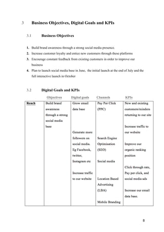 8
3 Business Objectives, Digital Goals and KPIs
3.1 Business Objectives
1. Build brand awareness through a strong social media presence.
2. Increase customer loyalty and entice new customers through these platforms
3. Encourage constant feedback from existing customers in order to improve our
business
4. Plan to launch social media base in June, the initial launch at the end of July and the
full interactive launch in October
3.2 Digital Goals and KPIs
 