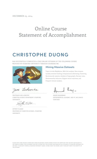 Online Course 
DECEMBER 03, 2014 
Statement of Accomplishment 
CHRISTOPHE DUONG 
HAS SUCCESSFULLY COMPLETED A FREE ONLINE OFFERING OF THE FOLLOWING COURSE 
PROVIDED BY STANFORD UNIVERSITY THROUGH COURSERA INC. 
Mining Massive Datasets 
Topics include MapReduce, Web-link analysis, Data-streams, 
Locality-sensitive hashing, Computational advertising, Clustering, 
Recommender systems, Analysis of large graphs, Decision trees, 
Dimensionality reduction, Support-vector machines, and 
Frequent-itemset analysis. 
PROFESSOR JURE LESKOVEC 
COMPUTER SCIENCE DEPARTMENT, STANFORD 
UNIVERSITY 
ANAND RAJARAMAN 
ENTREPRENEUR, ACADEMIC, AND VC, MILLIWAYS 
VENTURES 
JEFFREY ULLMAN 
PROFESSOR OF COMPUTER SCIENCE,, STANFORD 
UNIVERSITY 
PLEASE NOTE: SOME ONLINE COURSES MAY DRAW ON MATERIAL FROM COURSES TAUGHT ON CAMPUS BUT THEY ARE NOT EQUIVALENT TO 
ON-CAMPUS COURSES. THIS STATEMENT DOES NOT AFFIRM THAT THIS STUDENT WAS ENROLLED AS A STUDENT AT STANFORD UNIVERSITY IN 
ANY WAY. IT DOES NOT CONFER A STANFORD UNIVERSITY GRADE, COURSE CREDIT OR DEGREE, AND IT DOES NOT VERIFY THE IDENTITY OF 
THE STUDENT. 
