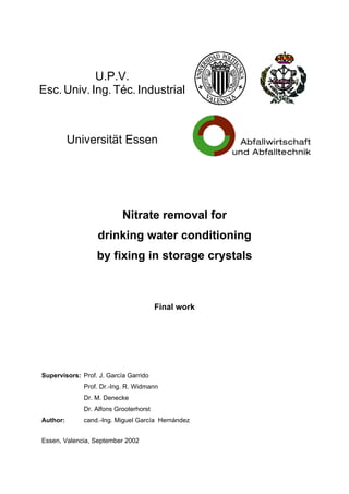 U.P.V.
Esc. Univ. Ing. Téc. Industrial
Universität Essen
Nitrate removal for
drinking water conditioning
by fixing in storage crystals
Final work
Supervisors: Prof. J. García Garrido
Prof. Dr.-Ing. R. Widmann
Dr. M. Denecke
Dr. Alfons Grooterhorst
Author: cand.-Ing. Miguel García Hernández
Essen, Valencia, September 2002
 