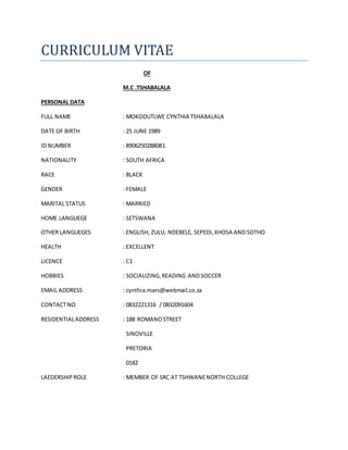 CURRICULUM VITAE
OF
M.C .TSHABALALA
PERSONAL DATA
FULL NAME : MOKODUTLWE CYNTHIA TSHABALALA
DATE OF BIRTH : 25 JUNE 1989
ID NUMBER : 8906250288081
NATIONALITY : SOUTH AFRICA
RACE : BLACK
GENDER : FEMALE
MARITAL STATUS : MARRIED
HOME LANGUEGE : SETSWANA
OTHER LANGUEGES : ENGLISH, ZULU, NDEBELE, SEPEDI,XHOSA AND SOTHO
HEALTH : EXCELLENT
LICENCE : C1
HOBBIES : SOCIALIZING,READING ANDSOCCER
EMAIL ADDRESS : cynthia.mars@webmail.co.za
CONTACTNO : 0832221316 / 0832091604
RESIDENTIALADDRESS : 188 ROMANOSTREET
SINOVILLE
PRETORIA
0182
LAEDERSHIPROLE : MEMBER OF SRC AT TSHWANENORTH COLLEGE
 