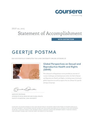coursera.org
Statement of Accomplishment
WITH DISTINCTION
JULY 02, 2015
GEERTJE POSTMA
HAS SUCCESSFULLY COMPLETED THE LUND UNIVERSITY ONLINE OFFERING OF
Global Perspectives on Sexual and
Reproductive Health and Rights
(SRHR)
This advanced undergraduate course provides an overview of
current challenges and developments within the field of Sexual
and Reproductive Health and Rights, including issues of primary
global importance as well as aspects that are relevant for specific
settings and groups.
ASSOCIATE PROFESSOR
DIVISION OF SOCIAL MEDICINE AND GLOBAL HEALTH
FACULTY OF MEDICINE, LUND UNIVERSITY
PLEASE NOTE: THE ONLINE OFFERING OF THIS CLASS DOES NOT REFLECT THE ENTIRE CURRICULUM OFFERED TO STUDENTS ENROLLED AT
THE LUND UNIVERSITY. THIS STATEMENT DOES NOT AFFIRM THAT THIS STUDENT WAS ENROLLED AS A STUDENT AT THE LUND UNIVERSITY
IN ANY WAY. IT DOES NOT CONFER A LUND UNIVERSITY GRADE; IT DOES NOT CONFER LUND UNIVERSITY CREDIT; IT DOES NOT CONFER A
LUND UNIVERSITY DEGREE; AND IT DOES NOT VERIFY THE IDENTITY OF THE STUDENT.
 