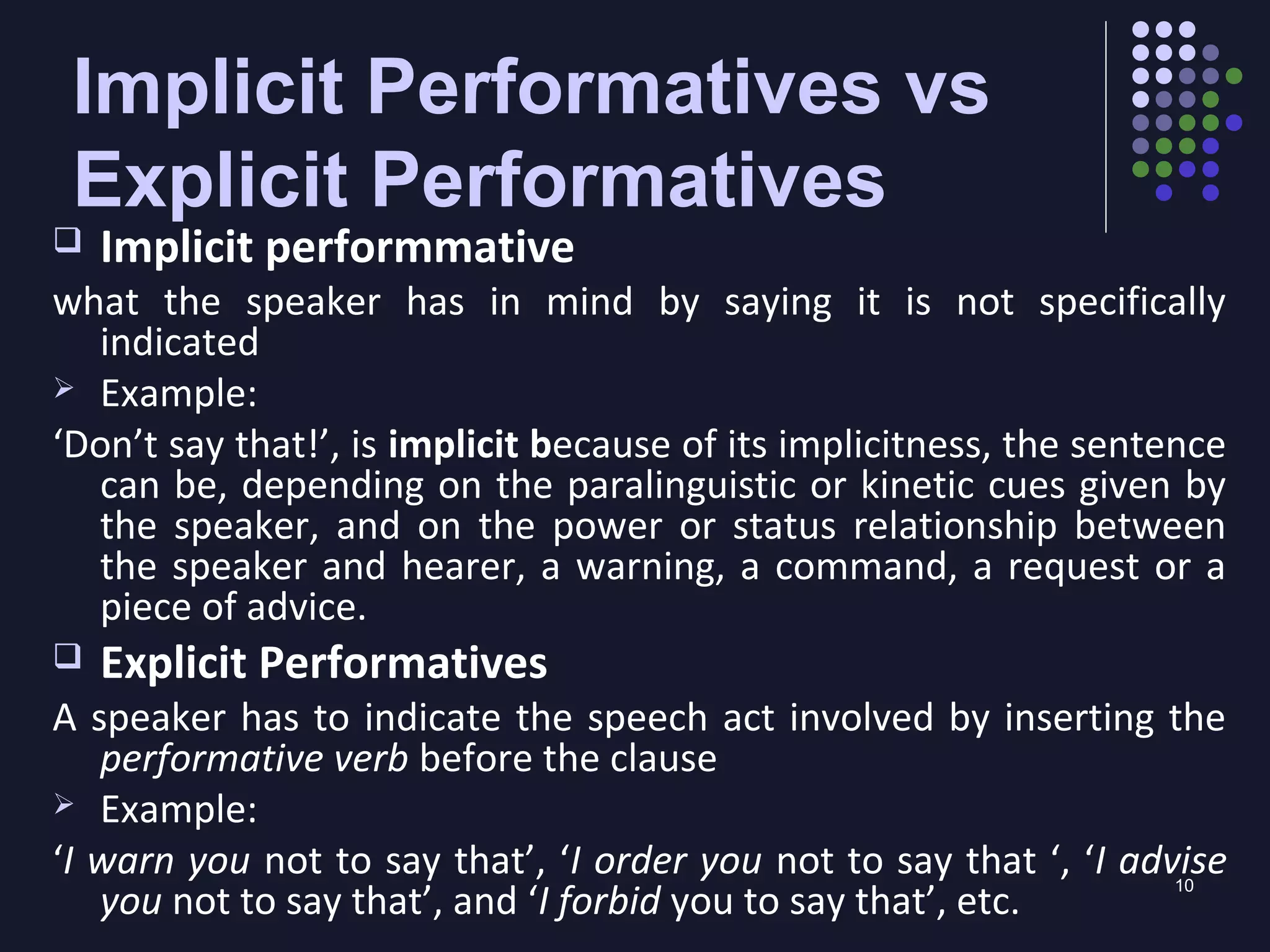 10
Implicit Performatives vs
Explicit Performatives
 Implicit performmative
what the speaker has in mind by saying it is not specifically
indicated
 Example:
‘Don’t say that!’, is implicit because of its implicitness, the sentence
can be, depending on the paralinguistic or kinetic cues given by
the speaker, and on the power or status relationship between
the speaker and hearer, a warning, a command, a request or a
piece of advice.
 Explicit Performatives
A speaker has to indicate the speech act involved by inserting the
performative verb before the clause
 Example:
‘I warn you not to say that’, ‘I order you not to say that ‘, ‘I advise
you not to say that’, and ‘I forbid you to say that’, etc.
 