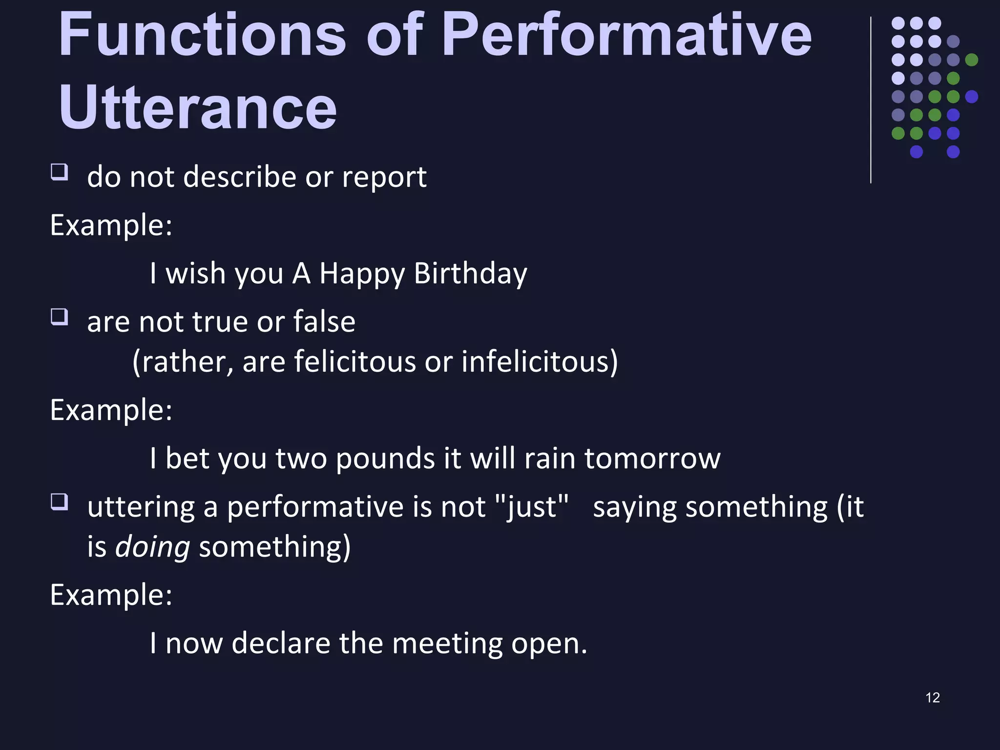 12
Functions of Performative
Utterance
 do not describe or report
Example:
I wish you A Happy Birthday
 are not true or false
(rather, are felicitous or infelicitous)
Example:
I bet you two pounds it will rain tomorrow
 uttering a performative is not "just" saying something (it
is doing something)
Example:
I now declare the meeting open.
 