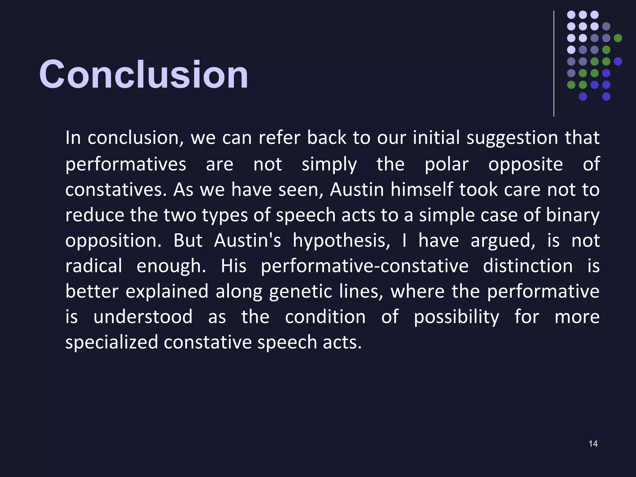 14
Conclusion
In conclusion, we can refer back to our initial suggestion that
performatives are not simply the polar opposite of
constatives. As we have seen, Austin himself took care not to
reduce the two types of speech acts to a simple case of binary
opposition. But Austin's hypothesis, I have argued, is not
radical enough. His performative-constative distinction is
better explained along genetic lines, where the performative
is understood as the condition of possibility for more
specialized constative speech acts.
 