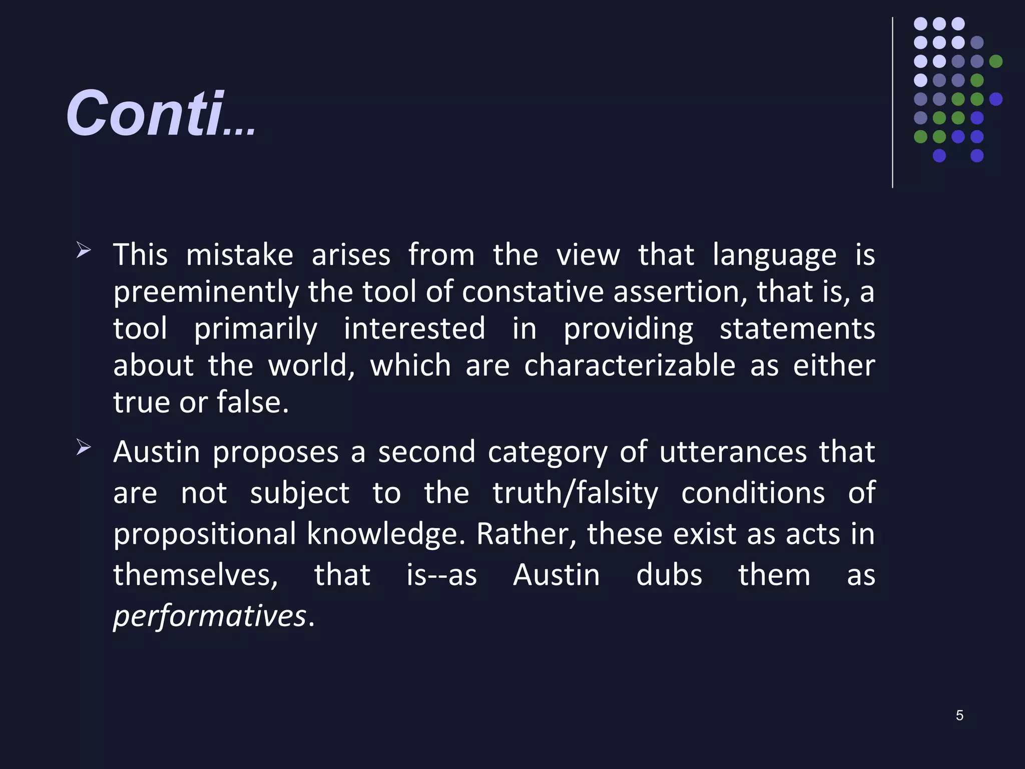 5
Conti...
 This mistake arises from the view that language is
preeminently the tool of constative assertion, that is, a
tool primarily interested in providing statements
about the world, which are characterizable as either
true or false.
 Austin proposes a second category of utterances that
are not subject to the truth/falsity conditions of
propositional knowledge. Rather, these exist as acts in
themselves, that is--as Austin dubs them as
performatives.
 