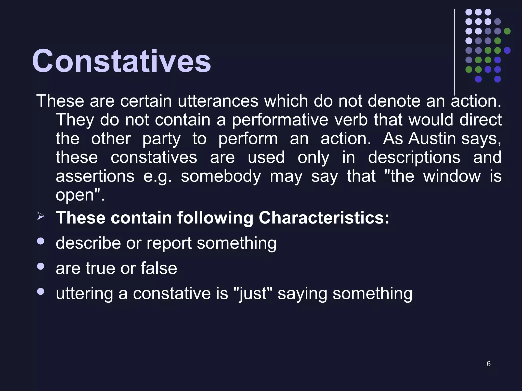 6
Constatives
These are certain utterances which do not denote an action.
They do not contain a performative verb that would direct
the other party to perform an action. As Austin says,
these constatives are used only in descriptions and
assertions e.g. somebody may say that "the window is
open".
 These contain following Characteristics:
 describe or report something
 are true or false
 uttering a constative is "just" saying something
 