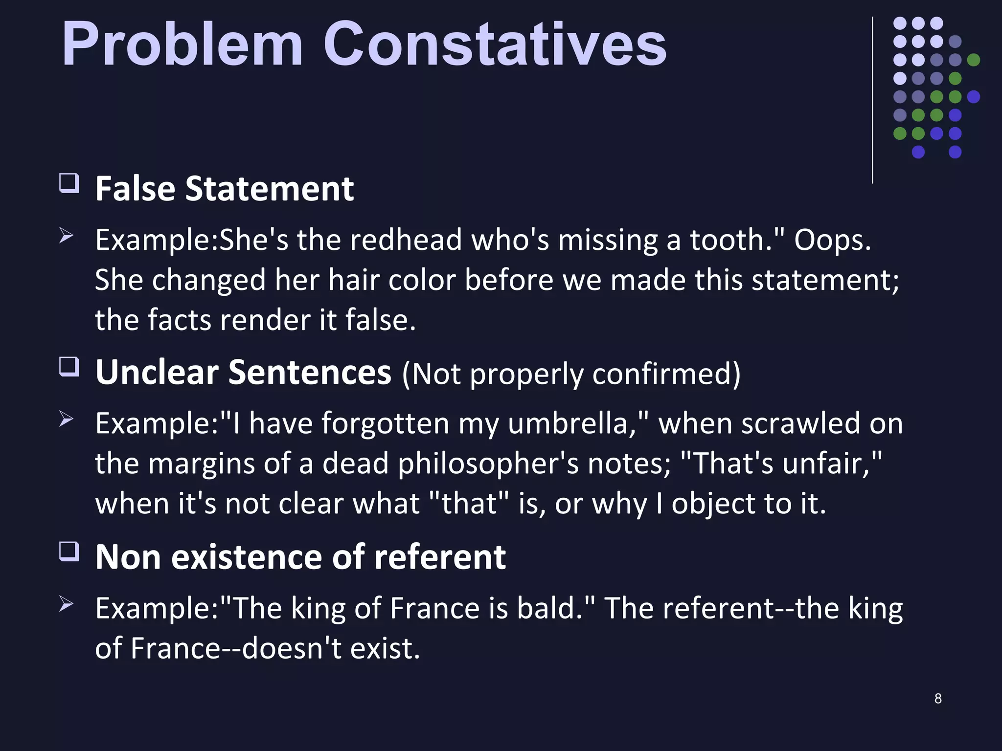 8
Problem Constatives
 False Statement
 Example:She's the redhead who's missing a tooth." Oops.
She changed her hair color before we made this statement;
the facts render it false.
 Unclear Sentences (Not properly confirmed)
 Example:"I have forgotten my umbrella," when scrawled on
the margins of a dead philosopher's notes; "That's unfair,"
when it's not clear what "that" is, or why I object to it.
 Non existence of referent
 Example:"The king of France is bald." The referent--the king
of France--doesn't exist.
 