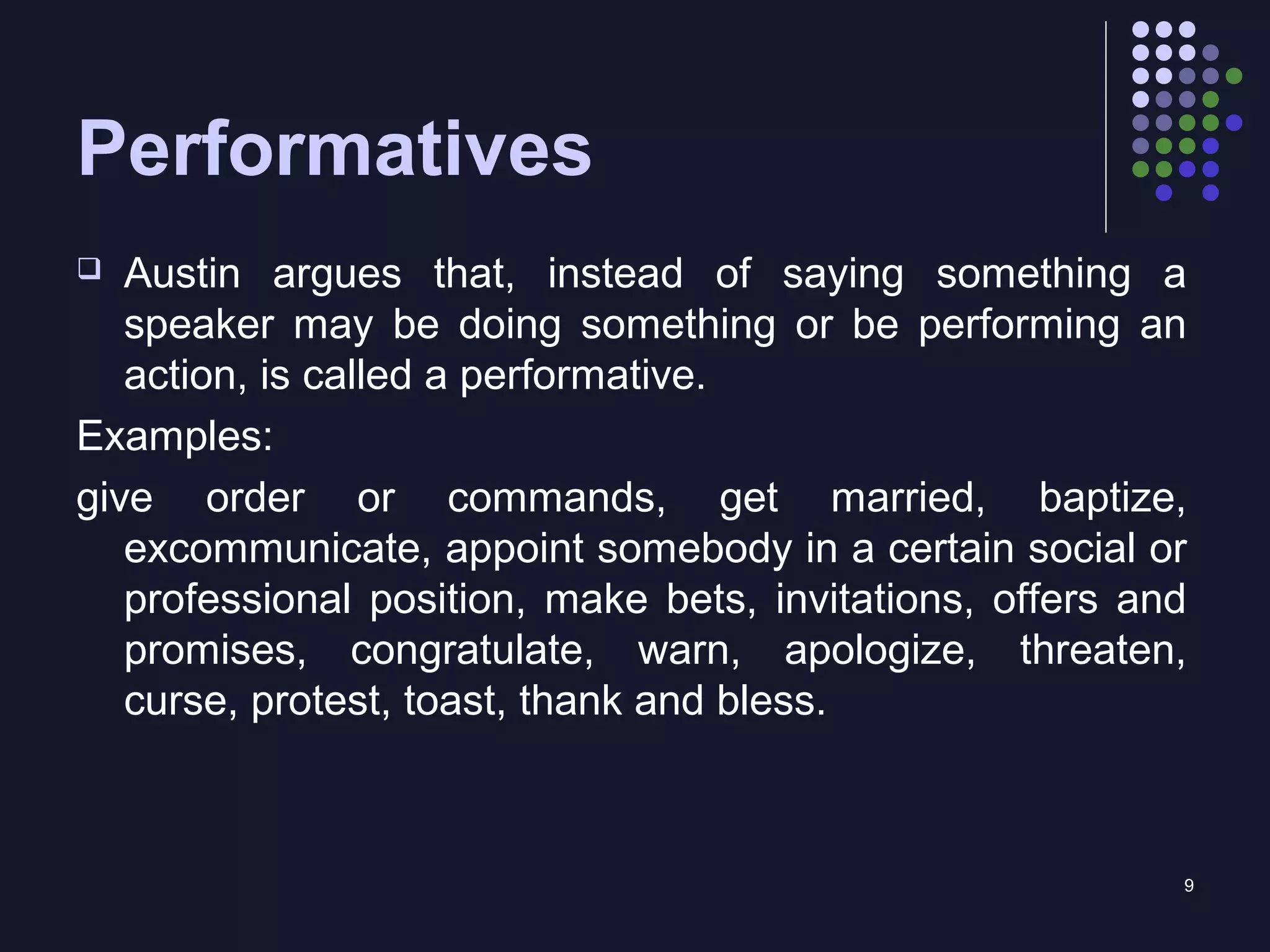 9
Performatives
 Austin argues that, instead of saying something a
speaker may be doing something or be performing an
action, is called a performative.
Examples:
give order or commands, get married, baptize,
excommunicate, appoint somebody in a certain social or
professional position, make bets, invitations, offers and
promises, congratulate, warn, apologize, threaten,
curse, protest, toast, thank and bless.
 