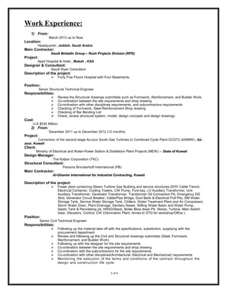 Work Experience:
1) From:
March 2013 up to Now
Location:
Headquarter, Jeddah, Saudi Arabia
Main Contractor:
Saudi Binladin Group – Rush Projects Division (RPD)Saudi Binladin Group – Rush Projects Division (RPD)
Project:
Ajiad Hospital & Hotel , Makah , KSA
Designer & Consultant:
Saudi Diyar Consultant
Description of the project:
 Forty Five Floors Hospital with Four Basements.
Position:
Senior Structural Technical Engineer
Responsibilities:
 Review the Structural drawings submittals such as Formwork, Reinforcement, and Builder Work.
 Co-ordination between the site requirements and shop drawing
 Co-ordination with other disciplines requirements, and subcontractors requirements
 Checking of Formwork, Steel Reinforcement Shop drawing
 Checking of Bar Bending List
 Check, review structural system, model, design concepts and design drawings
Cost:
U.S $530 Million
2) From:
December 2011 up to December 2012 (12 months)
Project:
Conversion of the second stage Az-zour South Gas Turbines to Combined Cycle Plant-CCGT2 (450MW), Az-Az-
zour, Kuwaitzour, Kuwait
Client:
Ministry of Electrical and Water-Power Station & Distillation Plant Projects (MEW) – State of KuwaitState of Kuwait
Design Manager:
The Koljian Corporation (TKC)
Structural Consultant:
Parsons Brinckerhoff International (PB)
Main Contractor:
Al-Ghanim International for Industrial Contracting, KuwaitAl-Ghanim International for Industrial Contracting, Kuwait
Description of the project:
 Power plant containing Steam Turbine Gas Building and service structures (EHV Cable Trench,
Electrical Container, Cooling Towers, CW Pump, Fore bay, LV Auxiliary Transformer, Unit
Auxiliary Transformer, Generator Transformer, Transformer Oil Connection Pit, Emergency DG
Skid, Generator Circuit Breaker, Cable/Pipe Bridge, Duct Bank & Electrical Pull Pits, DM Water
Storage Tank, Service Water Storage Tank, Chillers, Water Treatment Plant and Air Compressor,
Storm Water Drain, Plant Drainage, Sanitary Sewer, Stilling Water Basin and Water Pump,
Septic Tank & Percolating pit, HRSG/Stack, Boiler Blow down Pit, Stores, Turbine, Main Switch
Gear, Elevators, Control, CW Chlorination Plant, Annex to STG for workshop/Office )
Position:
Senior Civil Technical Engineer
Responsibilities:
 Following up the material take off with the specifications, substitution, supplying with the
procurement department
 Review and following up the Civil and Structural drawings submittals (Steel, Formwork,
Reinforcement, and Builder Work)
 Following up with the designer for the site requirements
 Co-ordination between the site requirements and shop drawing
 Co-ordination with the subcontractors for the site requirements
 Co-ordination with other disciplines(Architectural, Electrical and Mechanical) requirements
 Monitoring the execution of the terms and conditions of the contract throughout the
design and construction life cycle
3 of 6
 