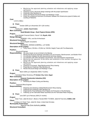  Monitoring the approved planning schedule and milestones and applying scope
verification
 Checking of Civil, Structural design drawings with the project specification
 Checking of Bar Bending List
 Check and Review Structural Design and Redesign if need
 Check the underground services co-ordination between the Infrastructure pipes & Cables and
Leveling of Networks
Cost:
U.S $1.2 Billion
3) From:
October 2009 up to November 2011 (26 months)
Location:
Headquarter, Jeddah, Saudi Arabia
Main Contractor:
Saudi Binladin Group – Rush Projects Division (RPD)Saudi Binladin Group – Rush Projects Division (RPD)
Project:
King Abdullah Financial District, Parcel 1.09, Riyadh, KSA
Design Manager:
PERKINS + WILL and Dar Al-Handasah
Structural Consultant:
Dar Al Riyadh Consultants
Structural Designer:
SKIDMORE, OWINGS & MERRILL, LLP (SOM)
Description of the project:
 Thirty Floors (135.00m x 72.00m by 138.00m Height) Tower with Five Basements.
Position:
Structural Engineer
Responsibilities: My duties include, but are not limited to the following
 Review the Structural drawings submittals such as Formwork, Reinforcement, and Builder Work
 Co-ordination between the site requirements and shop drawing
 Co-ordination with other disciplines requirements, and subcontractors requirements
 Monitoring the execution of the terms and conditions of the contract throughout the
design life cycle
 Monitoring the approved planning schedule and milestones and applying scope
verification
 Checking of Formwork, Steel Reinforcement Shop drawing
 Preparing and Checking of Bar Bending List
 Review Structural Design and Redesign if need
4) From:
March 2009 up to September 2009 (7 months)
Project:
Centralized Rebar Workshop, 6th
October City, Cairo, Egypt
Main Contractor:
Orascom Construction Industries (OCI)Orascom Construction Industries (OCI)
Description of the project:
 Workshop for Rebar Cutting and Bending
Position:
Technical Office Engineer
Responsibilities:
 Preparing and Checking of Steel Reinforcement Shop drawing
 Preparing and Checking of Bar Bending List
 Preparing the Time Schedule of the Projects and Production of the Workshop
 Following up the Fabricated Rebar Quantities and the Fabricated Rebar Shipping
5) From:
June 2007 up to February 2009 (21 months)
Project:
Down Town, Jebel Ali Zone-1, Block-2, Parcels MX01 TO MX04, Jebel Ali Free Zone, DUBAI, UAE
Client:
Limitless LLC Down Town, Jebel Ali, Dubai, United Arab Emirates
Municipality Supervision:
Jebel Ali Free Zone Authority (JAFZA)
Structural Consultant:
4 of 6
 