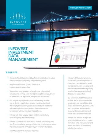INFOVEST
INVESTMENT
DATA
MANAGEMENT
PRODUCT INFORMATION
BENEFITS
Infovest’s IDM solution gives you
a consistent, reliable repository of
clean data – a challenge for asset
managers and asset service provid-
ers alike. With increased regulatory
scrutiny, having one centralised
data source is essential.
Our uncomplicated IDM structure
enables you to isolate system de-
pendencies and consolidate data
across departments, business units
and companies, with the ability
to query, slice, dice, control and
enrich static and reference data.
Infovest has devised an agile ap-
proach to IDM that reduces imple-
mentation time, increases ROI and
allows our clients to control the
solution themselves.
•• Complete flexibility delivered by efficient tookits, best practice
data schemas or completely bespoke IDM systems.
•• No prescribed format for data schemas or
importing existing data files.
•• We position asset servicers to handle new, value-added
services; and we help asset managers adapt to change, driven
by events such as regulation, mergers and acquisitions.
•• Our proprietary implementation methodology enables
you to derive a rapid return on your investment without
the lengthy timescales typically associated with traditional
software implementation projects. Our solutions can
be installed with our clients or hosted by us.
•• Infovest will clean up your legacy system architecture,
while mitigating the risk of change.
•• Infovest’s client service team works in close partnership with
you. This consultative approach helps you to achieve your vision.
Proven success with 100% delivery on our client mandates.
•• An IDM solution that puts you in control.
 