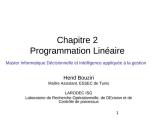 Chapitre 2
            Programmation Linéaire
Master Informatique Décisionnelle et Intelligence appliquée à la gestion


                              Hend Bouziri
                      Maître Assistant, ESSEC de Tunis

                               LARODEC ISG
          Laboratoire de Recherche Opérationnelle, de DEcision et de
                            Contrôle de processus

                                                           1
 